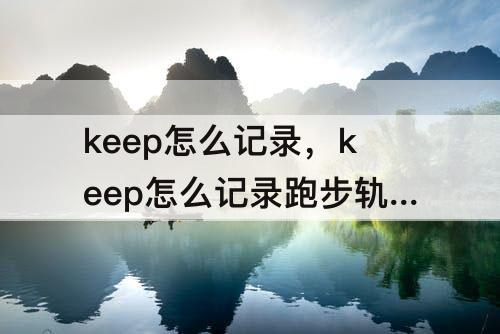 keep怎么记录，keep怎么记录跑步轨迹视频