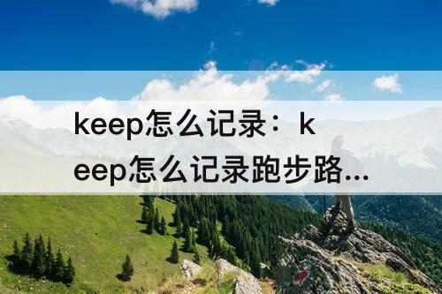 keep怎么记录：keep怎么记录跑步路线图
