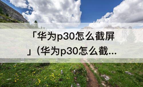 「华为p30怎么截屏」(华为p30怎么截屏的4种方法图片)