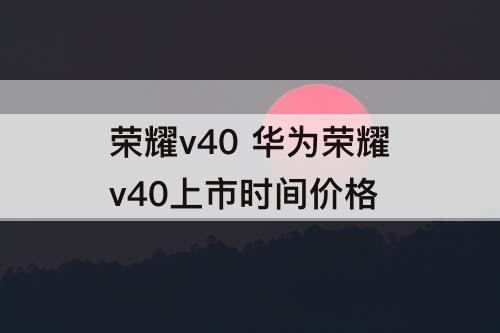 荣耀v40 华为荣耀v40上市时间价格