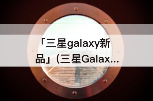 「三星galaxy新品」(三星Galaxy新品发布会)