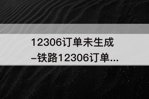 12306订单未生成-铁路12306订单未生成重新去购票