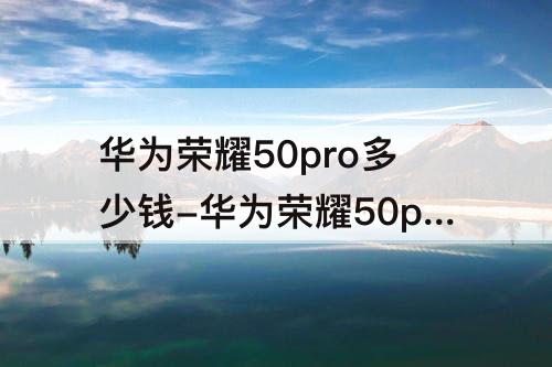 华为荣耀50pro多少钱-华为荣耀50pro多少钱曲屏