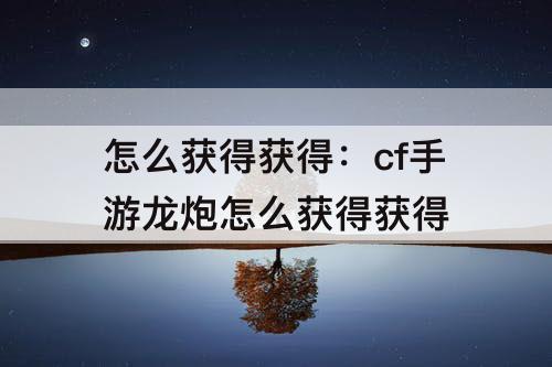怎么获得获得：cf手游龙炮怎么获得获得
