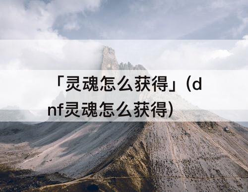 「灵魂怎么获得」(dnf灵魂怎么获得)