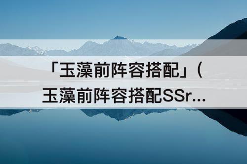 「玉藻前阵容搭配」(玉藻前阵容搭配SSr)