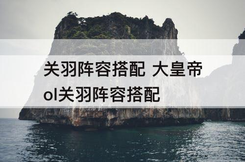 关羽阵容搭配 大皇帝ol关羽阵容搭配
