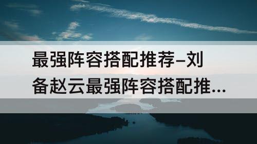 最强阵容搭配推荐-刘备赵云最强阵容搭配推荐