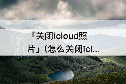 「关闭icloud照片」(怎么关闭icloud照片)