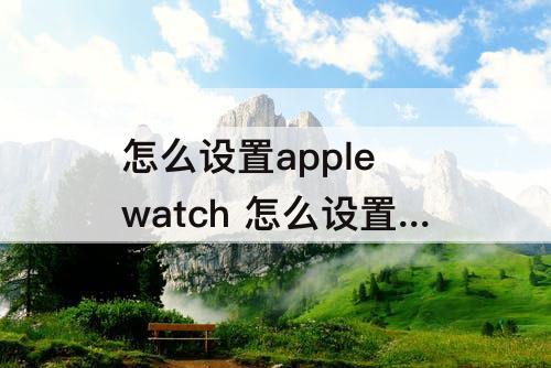 怎么设置apple watch 怎么设置apple watch和手机一起通知