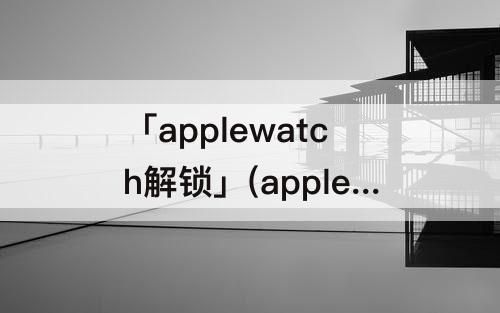 「applewatch解锁」(applewatch解锁iphone无法通信)