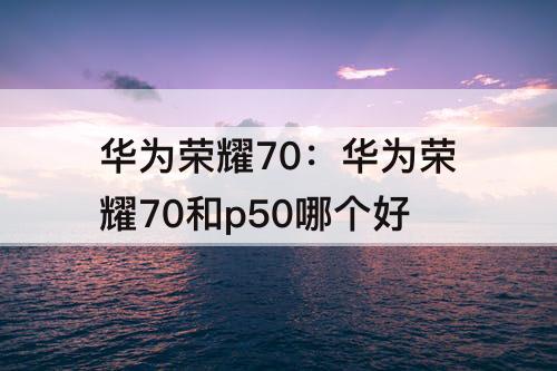 华为荣耀70：华为荣耀70和p50哪个好