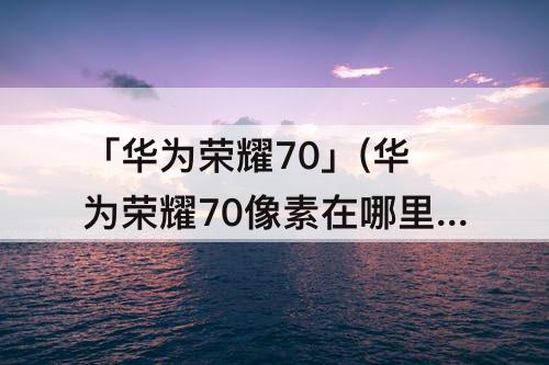 「华为荣耀70」(华为荣耀70像素在哪里看)